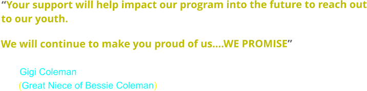 “Your support will help impact our program into the future to reach out to our youth.   We will continue to make you proud of us….WE PROMISE”                              Gigi Coleman        (Great Niece of Bessie Coleman)